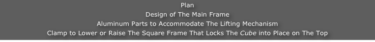 Plan
Design of The Main Frame
Aluminum Parts to Accommodate The Lifting Mechanism
Clamp to Lower or Raise The Square Frame That Locks The Cube into Place on The Top
